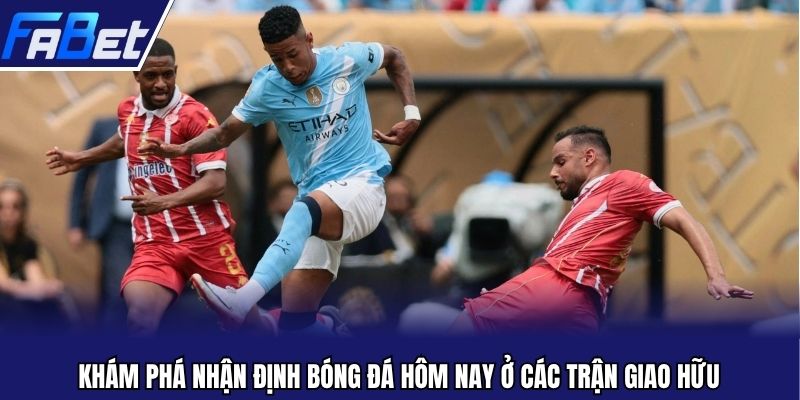 Khám phá nhận định bóng đá hôm nay ở các trận giao hữu